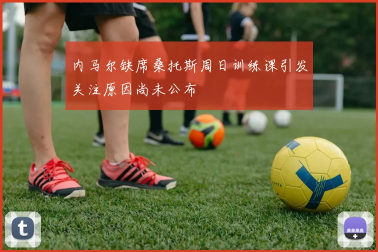 内马尔缺席桑托斯周日训练课引发关注原因尚未公布