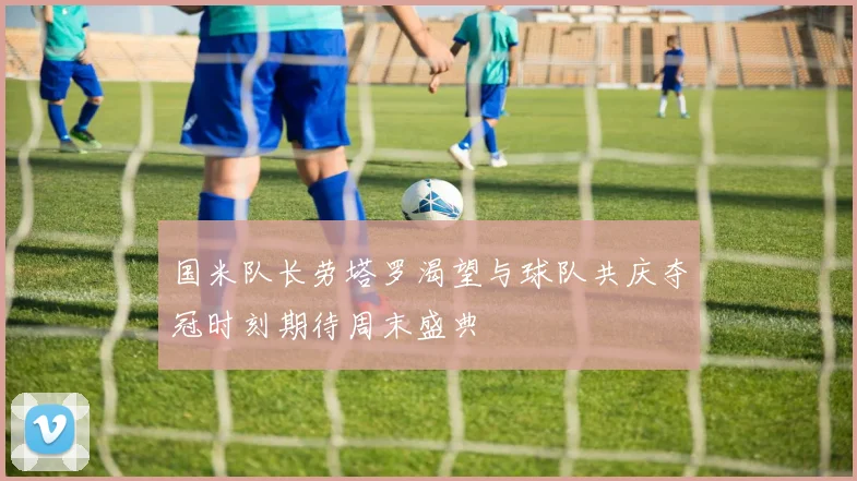国米队长劳塔罗渴望与球队共庆夺冠时刻期待周末盛典