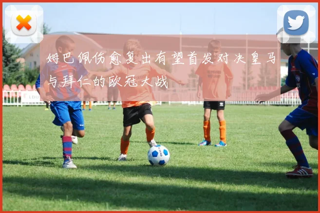 姆巴佩伤愈复出有望首发对决皇马与拜仁的欧冠大战