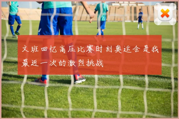 文班回忆高压比赛时刻奥运会是我最近一次的激烈挑战