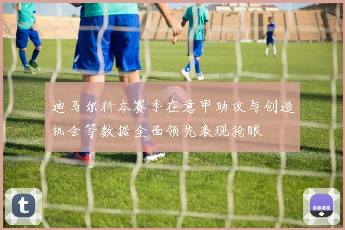 迪马尔科本赛季在意甲助攻与创造机会等数据全面领先表现抢眼