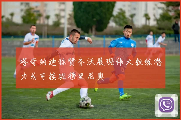 塔奇纳迪称赞齐沃展现伟大教练潜力或可接班穆里尼奥