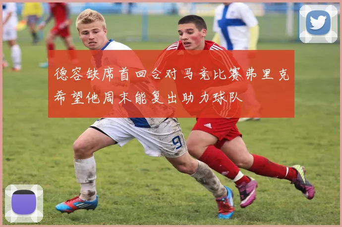 德容缺席首回合对马竞比赛弗里克希望他周末能复出助力球队