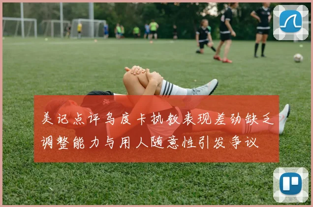 美记点评乌度卡执教表现差劲缺乏调整能力与用人随意性引发争议