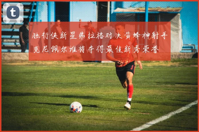 独行侠新星弗拉格对决黄蜂神射手克尼佩尔谁将夺得最佳新秀荣誉