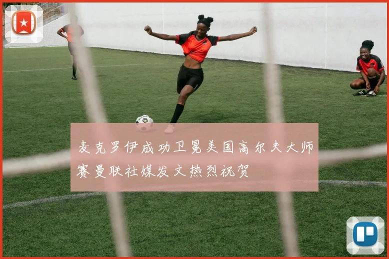 麦克罗伊成功卫冕美国高尔夫大师赛曼联社媒发文热烈祝贺