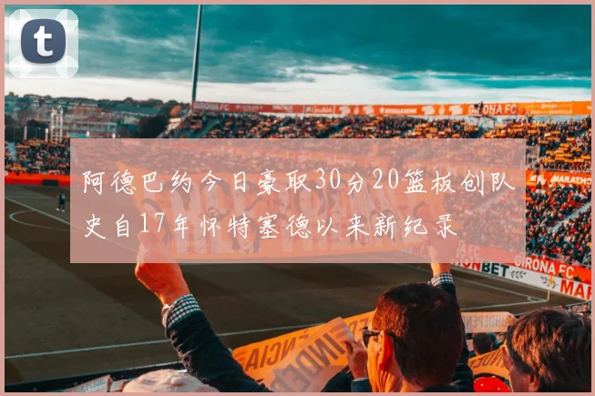 阿德巴约今日豪取30分20篮板创队史自17年怀特塞德以来新纪录