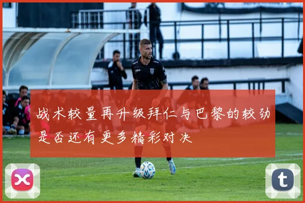 战术较量再升级拜仁与巴黎的较劲是否还有更多精彩对决