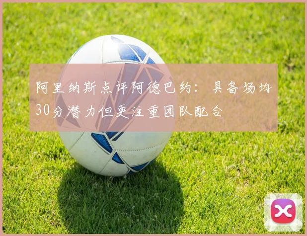 阿里纳斯点评阿德巴约：具备场均30分潜力但更注重团队配合