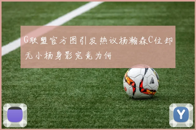 G联盟官方图引发热议杨瀚森C位却无小杨身影究竟为何