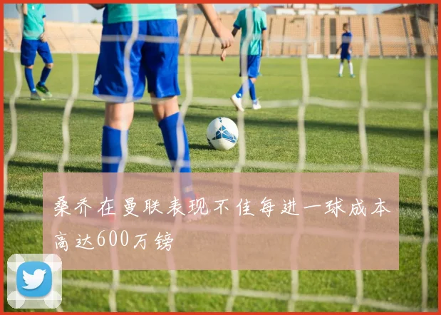 桑乔在曼联表现不佳每进一球成本高达600万镑
