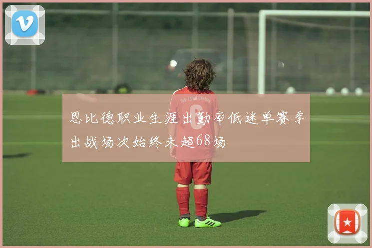 恩比德职业生涯出勤率低迷单赛季出战场次始终未超68场