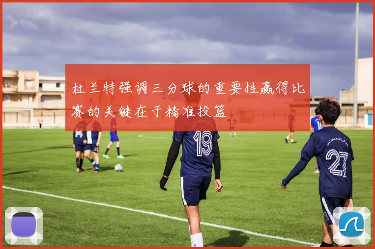 杜兰特强调三分球的重要性赢得比赛的关键在于精准投篮