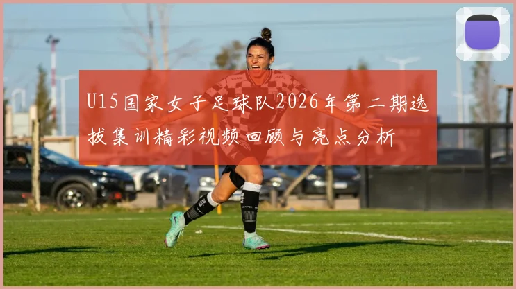 U15国家女子足球队2026年第二期选拔集训精彩视频回顾与亮点分析