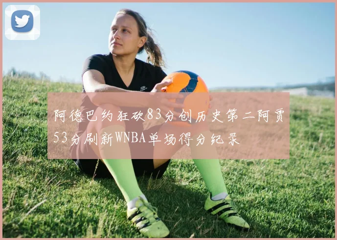 阿德巴约狂砍83分创历史第二阿贾53分刷新WNBA单场得分纪录