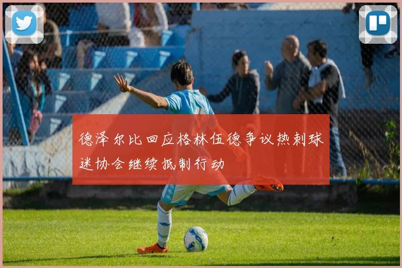 德泽尔比回应格林伍德争议热刺球迷协会继续抵制行动